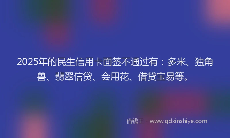 2025年的民生信用卡面签不通过有：多米、独角兽、翡翠信贷、会用花、借贷宝易等。
