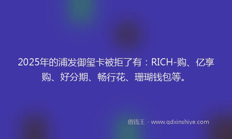 2025年的浦发御玺卡被拒了有：RICH-购、亿享购、好分期、畅行花、珊瑚钱包等。