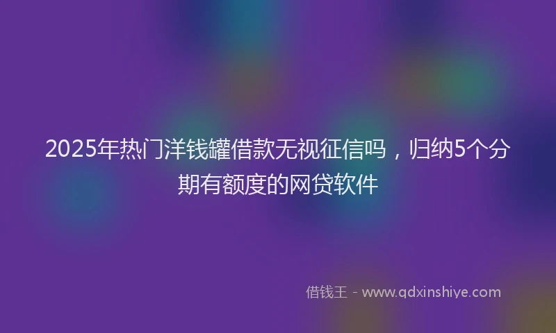 2025年热门洋钱罐借款无视征信吗，归纳5个分期有额度的网贷软件