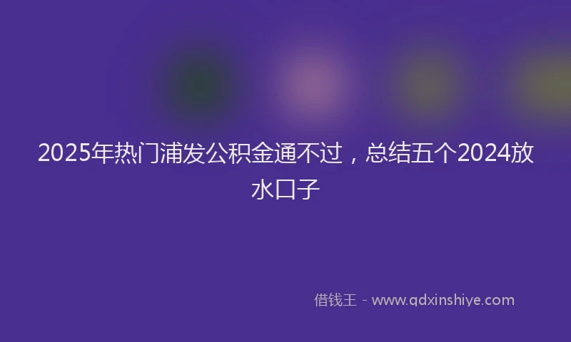 2025年热门浦发公积金通不过，总结五个2024放水口子