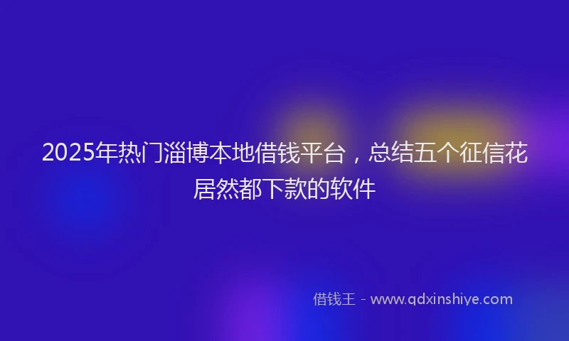 2025年热门淄博本地借钱平台，总结五个征信花居然都下款的软件
