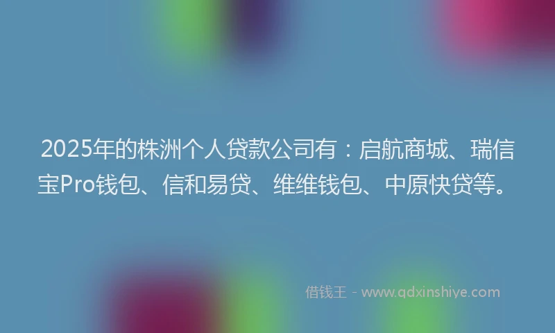 2025年的株洲个人贷款公司有：启航商城、瑞信宝Pro钱包、信和易贷、维维钱包、中原快贷等。