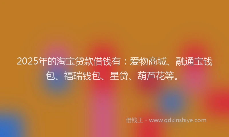 2025年的淘宝贷款借钱有：爱物商城、融通宝钱包、福瑞钱包、星贷、葫芦花等。