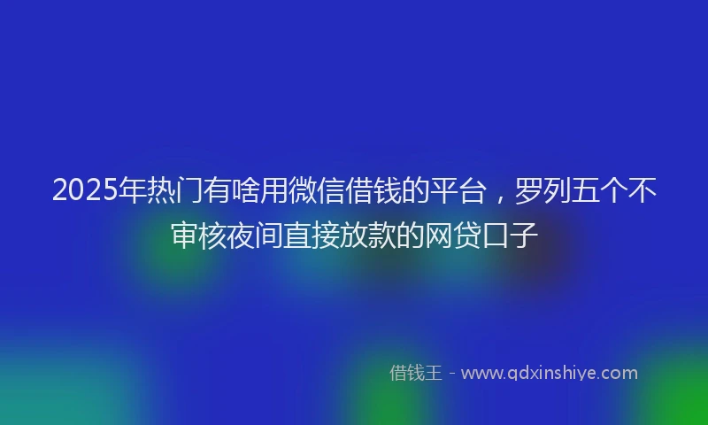 2025年热门有啥用微信借钱的平台，罗列五个不审核夜间直接放款的网贷口子