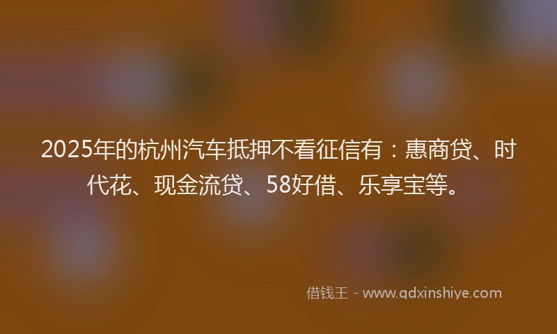 2025年的杭州汽车抵押不看征信有:惠商贷、时代花、现金流贷、58好借、乐享宝等。