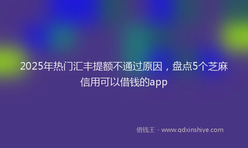 2025年热门汇丰提额不通过原因，盘点5个芝麻信用可以借钱的app