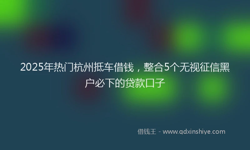 2025年热门杭州抵车借钱，整合5个无视征信黑户必下的贷款口子