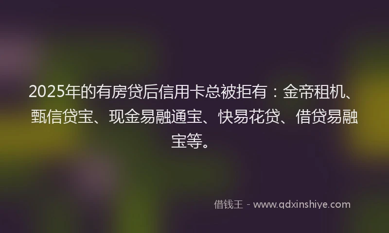 2025年的有房贷后信用卡总被拒有：金帝租机、甄信贷宝、现金易融通宝、快易花贷、借贷易融宝等。