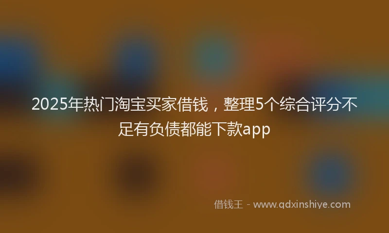 2025年热门淘宝买家借钱,整理5个综合评分不足有负债都能下款app