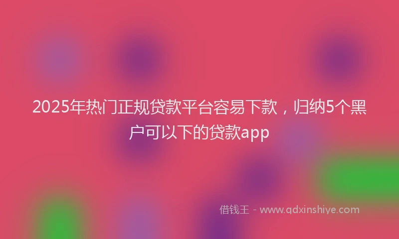 2025年热门正规贷款平台容易下款，归纳5个黑户可以下的贷款app