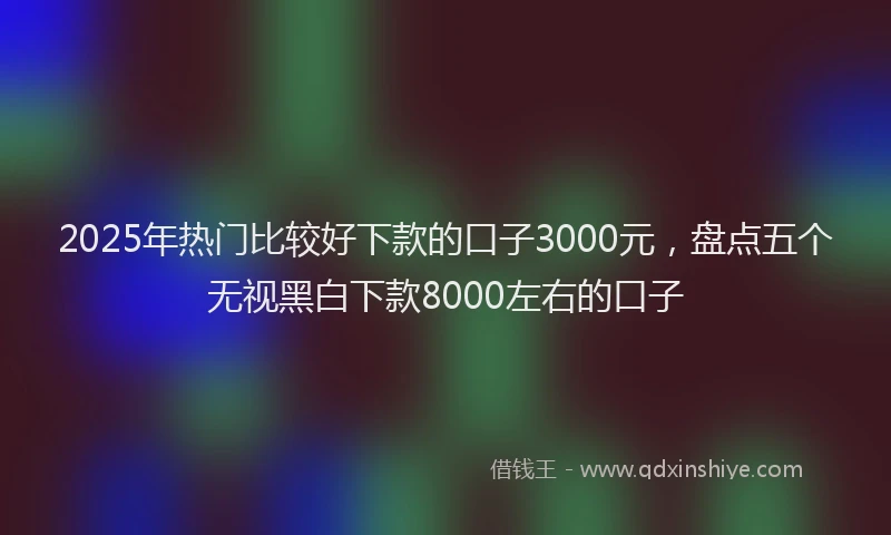 2025年热门比较好下款的口子3000元，盘点五个无视黑白下款8000左右的口子