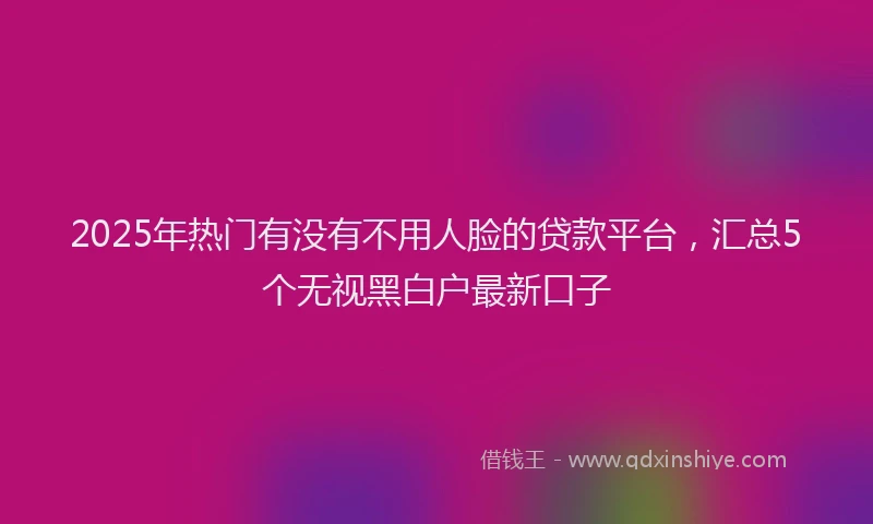 2025年热门有没有不用人脸的贷款平台，汇总5个无视黑白户最新口子