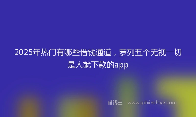 2025年热门有哪些借钱通道,罗列五个无视一切是人就下款的app