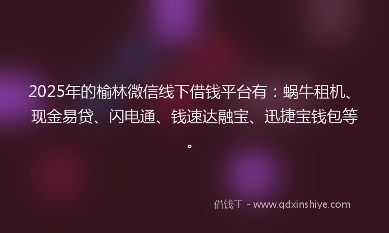 2025年的榆林微信线下借钱平台有：蜗牛租机、现金易贷、闪电通、钱速达融宝、迅捷宝钱包等。