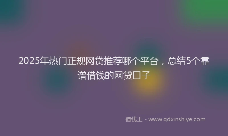 2025年热门正规网贷推荐哪个平台，总结5个靠谱借钱的网贷口子
