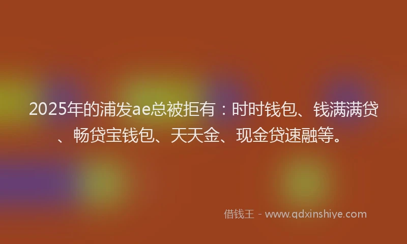 2025年的浦发ae总被拒有：时时钱包、钱满满贷、畅贷宝钱包、天天金、现金贷速融等。