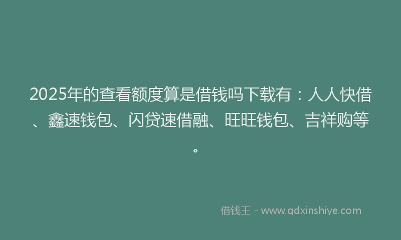 2025年的查看额度算是借钱吗下载有：人人快借、鑫速钱包、闪贷速借融、旺旺钱包、吉祥购等。