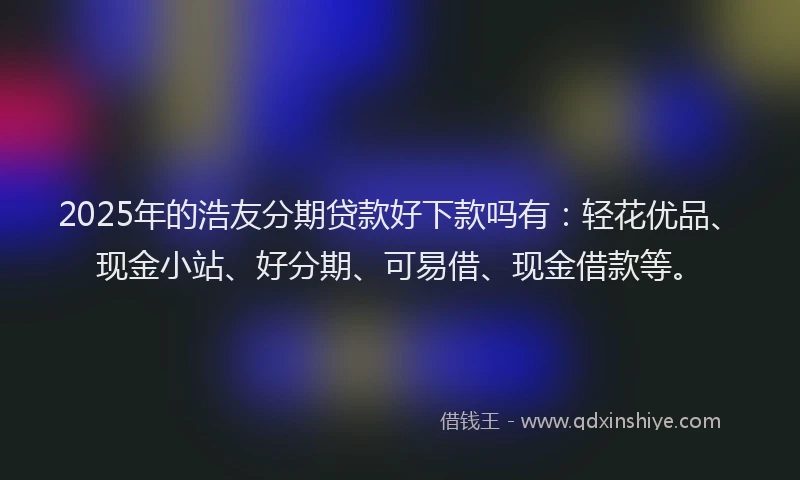 2025年的浩友分期贷款好下款吗有：轻花优品、现金小站、好分期、可易借、现金借款等。