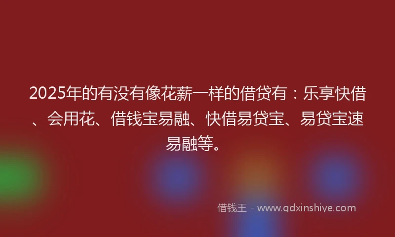 2025年的有没有像花薪一样的借贷有:乐享快借、会用花、借钱宝易融、快借易贷宝、易贷宝速易融等。