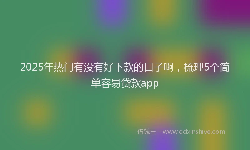 2025年热门有没有好下款的口子啊,梳理5个简单容易贷款app