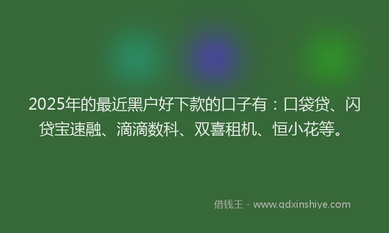 2025年的最近黑户好下款的口子有：口袋贷、闪贷宝速融、滴滴数科、双喜租机、恒小花等。
