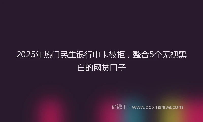 2025年热门民生银行申卡被拒，整合5个无视黑白的网贷口子