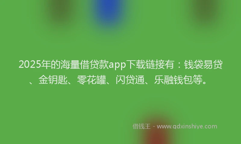 2025年的海量借贷款app下载链接有：钱袋易贷、金钥匙、零花罐、闪贷通、乐融钱包等。