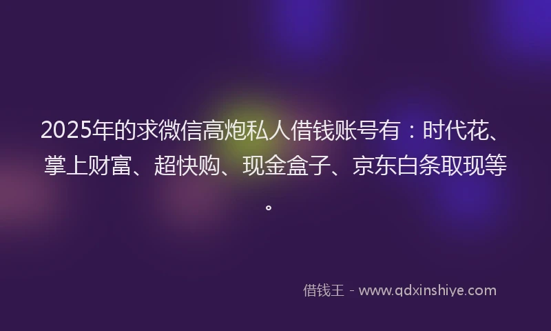 2025年的求微信高炮私人借钱账号有：时代花、掌上财富、超快购、现金盒子、京东白条取现等。