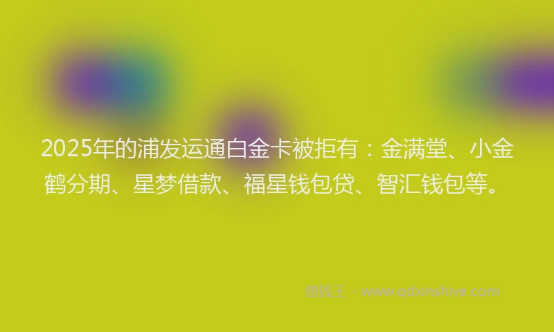 2025年的浦发运通白金卡被拒有：金满堂、小金鹤分期、星梦借款、福星钱包贷、智汇钱包等。