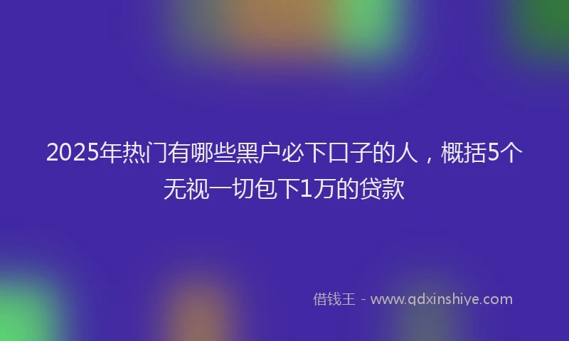 2025年热门有哪些黑户必下口子的人,概括5个无视一切包下1万的贷款