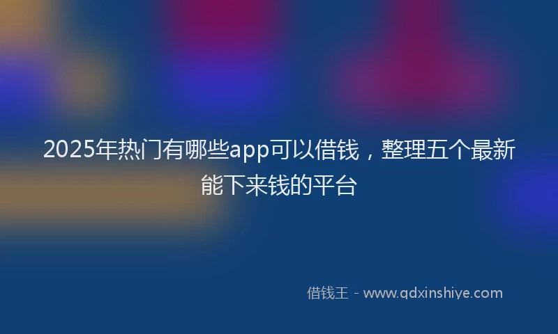 2025年热门有哪些app可以借钱，整理五个最新能下来钱的平台