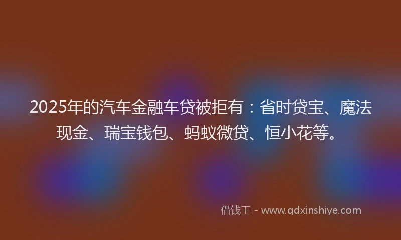 2025年的汽车金融车贷被拒有：省时贷宝、魔法现金、瑞宝钱包、蚂蚁微贷、恒小花等。
