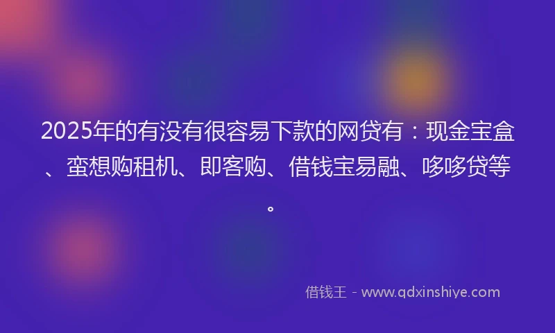 2025年的有没有很容易下款的网贷有：现金宝盒、蛮想购租机、即客购、借钱宝易融、哆哆贷等。