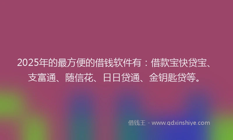 2025年的最方便的借钱软件有：借款宝快贷宝、支富通、随信花、日日贷通、金钥匙贷等。