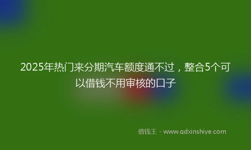 2025年热门来分期汽车额度通不过，整合5个可以借钱不用审核的口子