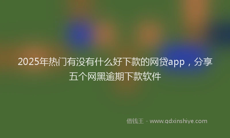 2025年热门有没有什么好下款的网贷app，分享五个网黑逾期下款软件