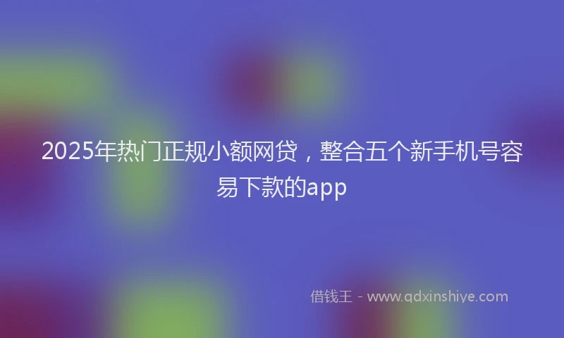 2025年热门正规小额网贷，整合五个新手机号容易下款的app