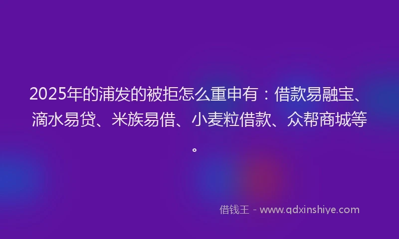 2025年的浦发的被拒怎么重申有：借款易融宝、滴水易贷、米族易借、小麦粒借款、众帮商城等。