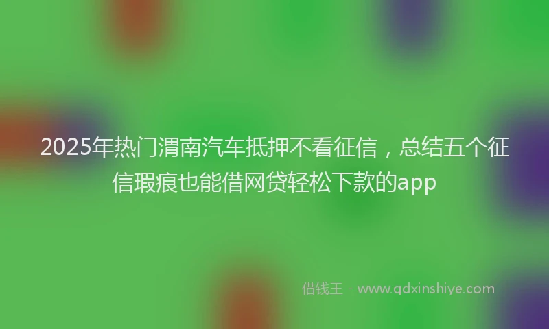 2025年热门渭南汽车抵押不看征信，总结五个征信瑕疵也能借网贷轻松下款的app