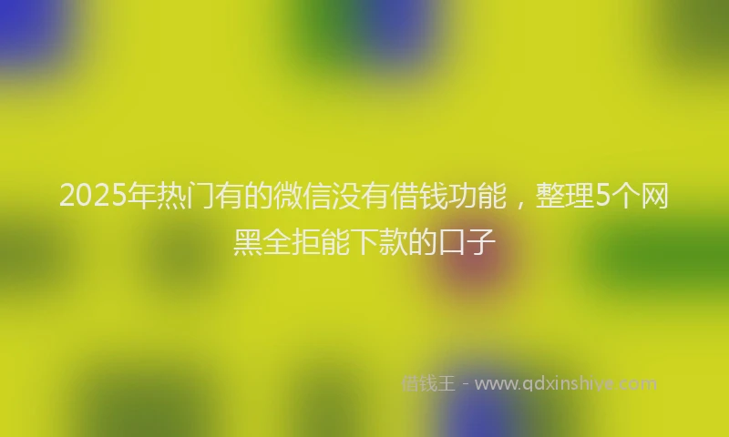 2025年热门有的微信没有借钱功能，整理5个网黑全拒能下款的口子