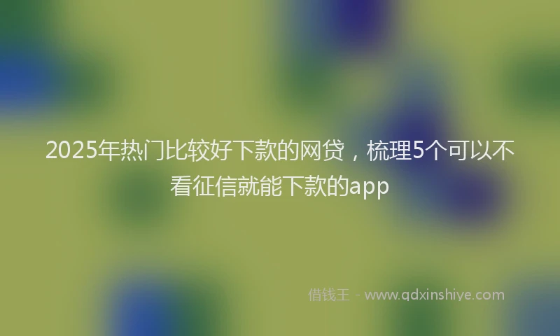2025年热门比较好下款的网贷，梳理5个可以不看征信就能下款的app