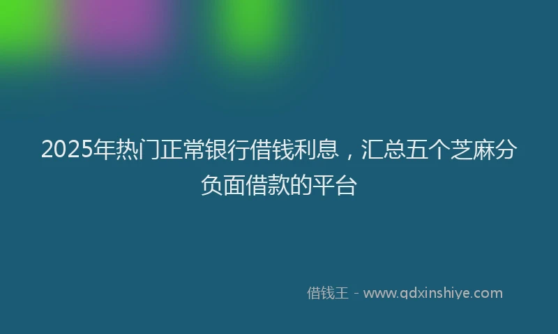 2025年热门正常银行借钱利息，汇总五个芝麻分负面借款的平台