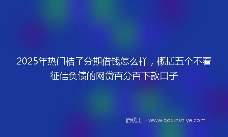 2025年热门桔子分期借钱怎么样,概括五个不看征信负债的网贷百分百下款口子