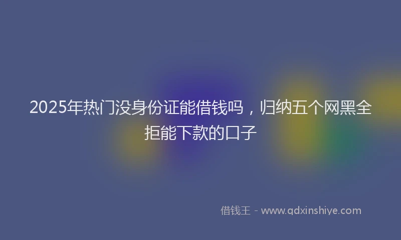 2025年热门没身份证能借钱吗，归纳五个网黑全拒能下款的口子