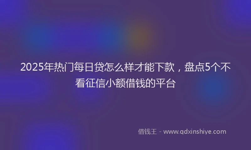 2025年热门每日贷怎么样才能下款，盘点5个不看征信小额借钱的平台