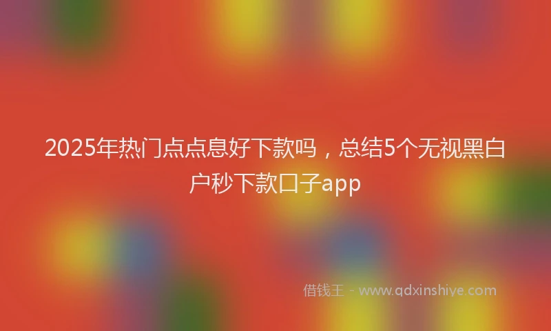2025年热门点点息好下款吗，总结5个无视黑白户秒下款口子app