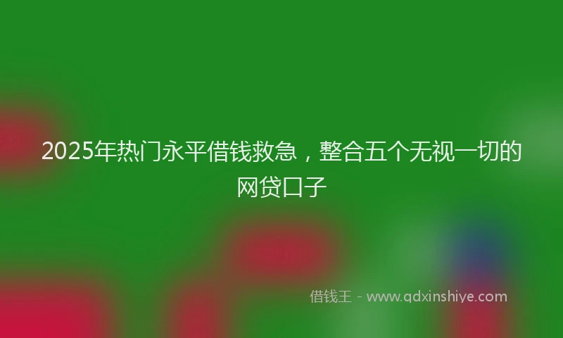 2025年热门永平借钱救急，整合五个无视一切的网贷口子