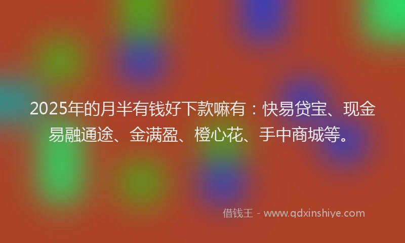 2025年的月半有钱好下款嘛有：快易贷宝、现金易融通途、金满盈、橙心花、手中商城等。