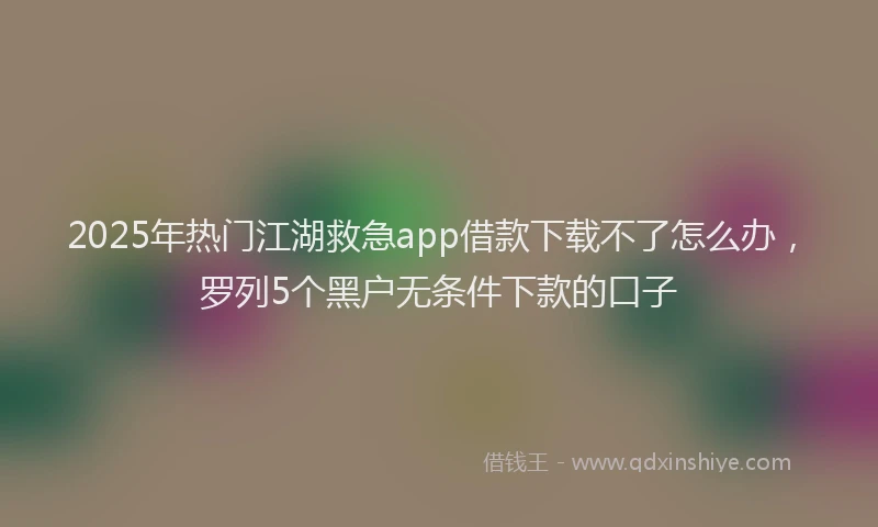 2025年热门江湖救急app借款下载不了怎么办,罗列5个黑户无条件下款的口子