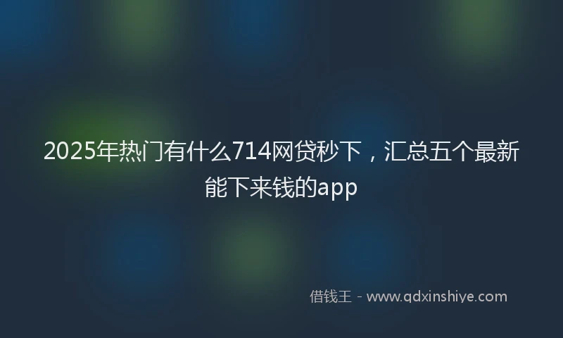 2025年热门有什么714网贷秒下，汇总五个最新能下来钱的app
